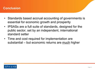 Page 21 
Conclusion 
• Standards based accrual accounting of governments is 
essential for economic growth and prosperity 
• IPSASs are a full suite of standards, designed for the 
public sector, set by an independent, international 
standard setter 
• Time and cost required for implementation are 
substantial – but economic returns are much higher 
 
