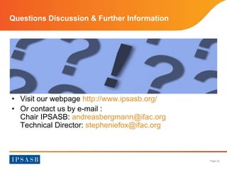 Page 22 
Questions Discussion & Further Information 
• Visit our webpage http://www.ipsasb.org/ 
• Or contact us by e-mail : 
Chair IPSASB: andreasbergmann@ifac.org 
Technical Director: stepheniefox@ifac.org 
