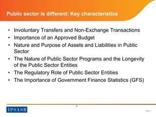 Page 3 
Public sector is different: Key characteristics 
• Involuntary Transfers and Non-Exchange Transactions 
• Importance of an Approved Budget 
• Nature and Purpose of Assets and Liabilities in Public 
Sector 
• The Nature of Public Sector Programs and the Longevity 
of the Public Sector Entities 
• The Regulatory Role of Public Sector Entities 
• The Importance of Government Finance Statistics (GFS) 
3 
 