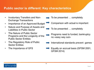 Page 6 
Public sector is different: Key characteristics 
• Involuntary Transfers and Non- 
Exchange Transactions 
• Importance of an Approved Budget 
• Nature and Purpose of Assets and 
Liabilities in Public Sector 
• The Nature of Public Sector 
Programs and the Longevity of the 
Public Sector Entities 
• The Regulatory Role of Public 
Sector Entities 
• The Importance of GFS 
6 
To be presented … completely 
Comparison with actual is important 
To be presented … completely 
Programs need to funded, bankruptcy 
no «easy way out» 
International standards prevent games 
Equally on accrual basis (GFSM 2001, 
GFSM 2014) 
 