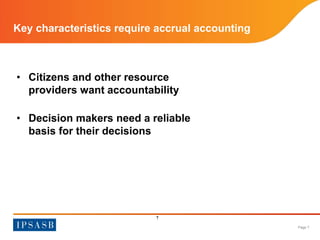 Page 7 
Key characteristics require accrual accounting 
• Citizens and other resource 
providers want accountability 
• Decision makers need a reliable 
basis for their decisions 
7 
 
