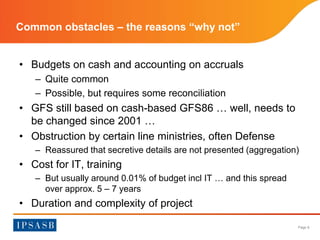 Page 8 
Common obstacles – the reasons “why not” 
• Budgets on cash and accounting on accruals 
– Quite common 
– Possible, but requires some reconciliation 
• GFS still based on cash-based GFS86 … well, needs to 
be changed since 2001 … 
• Obstruction by certain line ministries, often Defense 
– Reassured that secretive details are not presented (aggregation) 
• Cost for IT, training 
– But usually around 0.01% of budget incl IT … and this spread 
over approx. 5 – 7 years 
• Duration and complexity of project 
 