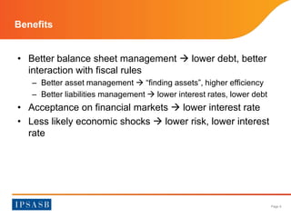 Page 9 
Benefits 
• Better balance sheet management  lower debt, better 
interaction with fiscal rules 
– Better asset management  “finding assets”, higher efficiency 
– Better liabilities management  lower interest rates, lower debt 
• Acceptance on financial markets  lower interest rate 
• Less likely economic shocks  lower risk, lower interest 
rate 
 