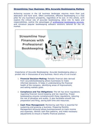Streamlining Your Business: Why Accurate Bookkeeping Matters
Achieving success in the UK business landscape requires more than just
dedication and hard work. Often overlooked, effective bookkeeping is a vital
pillar for any business's prosperity, regardless of its size. In this article, we'll
explore the critical role of accurate bookkeeping, delve into its tasks and
responsibilities, outline the advantages of professional bookkeeping services,
and introduce popular bookkeeping software solutions tailored for the UK
market.
Importance of Accurate Bookkeeping: Accurate bookkeeping plays a
pivotal role in thesuccess of any business. Here's why it's so crucial:
1. Financial Decision-Making: Reliable financial data derived
from accuratebookkeeping allows businesses to make
informed decisions. It helps in understanding the financial
health of the company, identifying areas of improvement,
and setting realistic goals.
2. Compliance and Tax Obligations: The UK has strict regulations
regarding financial record-keeping and tax reporting. Proper
bookkeeping ensures compliancewith these regulations, reducing
the risk of penalties and audits. It also facilitates smooth tax
preparation and filing, saving both time and resources.
3. Cash Flow Management: Monitoring cash flow is essential for
sustaining and growing a business. Preparing Monthly
Management Accounts allows businessowners to track income
and expenses, identify cash flow patterns, and make necessary
adjustments to ensure a healthy financial position.
 
