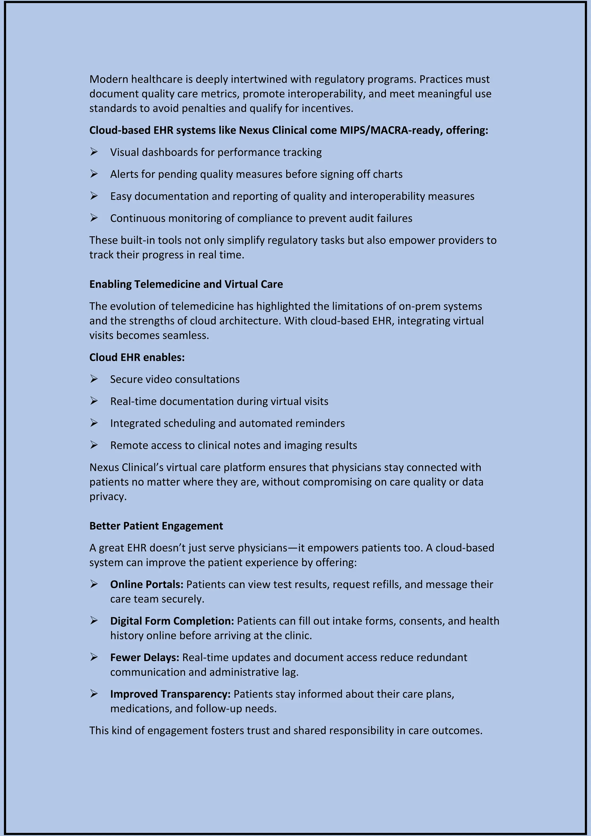 Modern healthcare is deeply intertwined with regulatory programs. Practices must
document quality care metrics, promote interoperability, and meet meaningful use
standards to avoid penalties and qualify for incentives.
Cloud-based EHR systems like Nexus Clinical come MIPS/MACRA-ready, offering:
 Visual dashboards for performance tracking
 Alerts for pending quality measures before signing off charts
 Easy documentation and reporting of quality and interoperability measures
 Continuous monitoring of compliance to prevent audit failures
These built-in tools not only simplify regulatory tasks but also empower providers to
track their progress in real time.
Enabling Telemedicine and Virtual Care
The evolution of telemedicine has highlighted the limitations of on-prem systems
and the strengths of cloud architecture. With cloud-based EHR, integrating virtual
visits becomes seamless.
Cloud EHR enables:
 Secure video consultations
 Real-time documentation during virtual visits
 Integrated scheduling and automated reminders
 Remote access to clinical notes and imaging results
Nexus Clinical’s virtual care platform ensures that physicians stay connected with
patients no matter where they are, without compromising on care quality or data
privacy.
Better Patient Engagement
A great EHR doesn’t just serve physicians—it empowers patients too. A cloud-based
system can improve the patient experience by offering:
 Online Portals: Patients can view test results, request refills, and message their
care team securely.
 Digital Form Completion: Patients can fill out intake forms, consents, and health
history online before arriving at the clinic.
 Fewer Delays: Real-time updates and document access reduce redundant
communication and administrative lag.
 Improved Transparency: Patients stay informed about their care plans,
medications, and follow-up needs.
This kind of engagement fosters trust and shared responsibility in care outcomes.
 