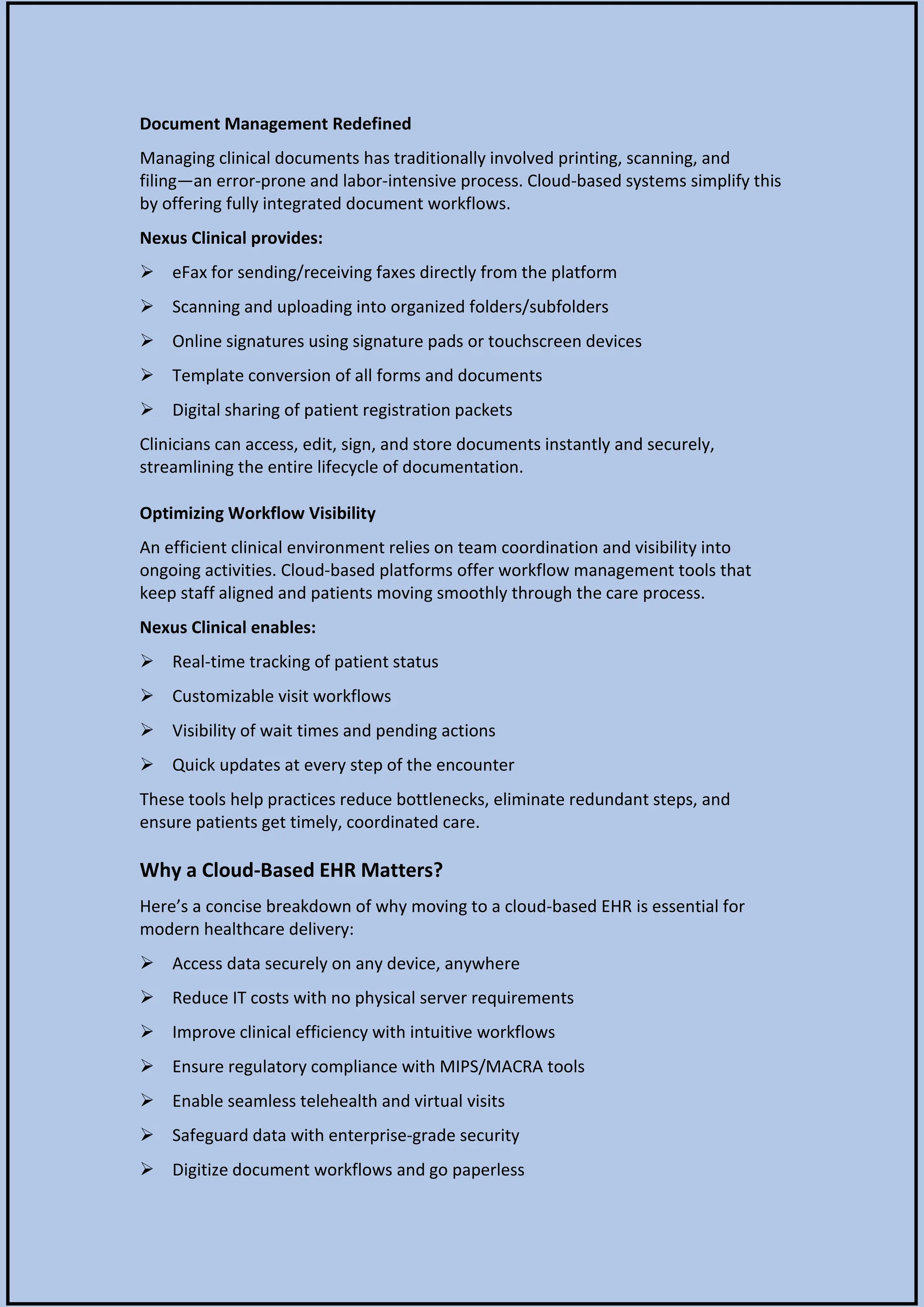 Document Management Redefined
Managing clinical documents has traditionally involved printing, scanning, and
filing—an error-prone and labor-intensive process. Cloud-based systems simplify this
by offering fully integrated document workflows.
Nexus Clinical provides:
 eFax for sending/receiving faxes directly from the platform
 Scanning and uploading into organized folders/subfolders
 Online signatures using signature pads or touchscreen devices
 Template conversion of all forms and documents
 Digital sharing of patient registration packets
Clinicians can access, edit, sign, and store documents instantly and securely,
streamlining the entire lifecycle of documentation.
Optimizing Workflow Visibility
An efficient clinical environment relies on team coordination and visibility into
ongoing activities. Cloud-based platforms offer workflow management tools that
keep staff aligned and patients moving smoothly through the care process.
Nexus Clinical enables:
 Real-time tracking of patient status
 Customizable visit workflows
 Visibility of wait times and pending actions
 Quick updates at every step of the encounter
These tools help practices reduce bottlenecks, eliminate redundant steps, and
ensure patients get timely, coordinated care.
Why a Cloud-Based EHR Matters?
Here’s a concise breakdown of why moving to a cloud-based EHR is essential for
modern healthcare delivery:
 Access data securely on any device, anywhere
 Reduce IT costs with no physical server requirements
 Improve clinical efficiency with intuitive workflows
 Ensure regulatory compliance with MIPS/MACRA tools
 Enable seamless telehealth and virtual visits
 Safeguard data with enterprise-grade security
 Digitize document workflows and go paperless
 