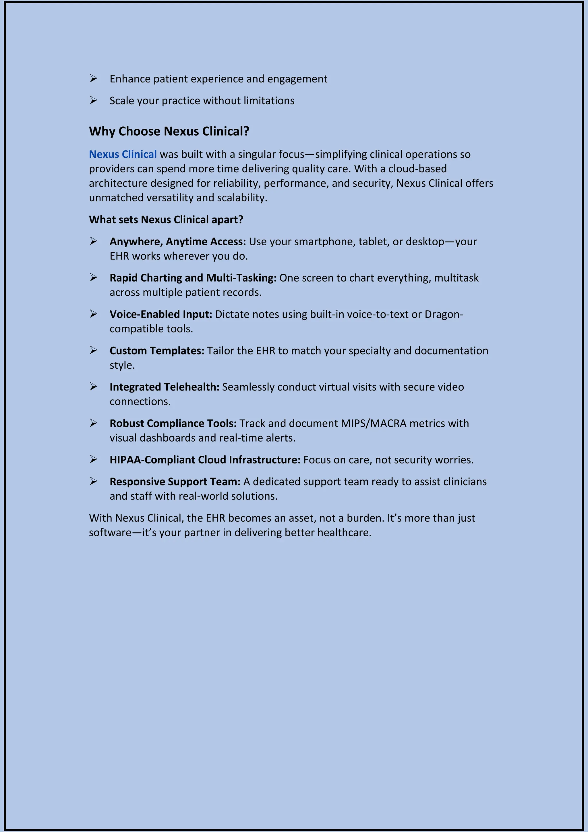  Enhance patient experience and engagement
 Scale your practice without limitations
Why Choose Nexus Clinical?
Nexus Clinical was built with a singular focus—simplifying clinical operations so
providers can spend more time delivering quality care. With a cloud-based
architecture designed for reliability, performance, and security, Nexus Clinical offers
unmatched versatility and scalability.
What sets Nexus Clinical apart?
 Anywhere, Anytime Access: Use your smartphone, tablet, or desktop—your
EHR works wherever you do.
 Rapid Charting and Multi-Tasking: One screen to chart everything, multitask
across multiple patient records.
 Voice-Enabled Input: Dictate notes using built-in voice-to-text or Dragon-
compatible tools.
 Custom Templates: Tailor the EHR to match your specialty and documentation
style.
 Integrated Telehealth: Seamlessly conduct virtual visits with secure video
connections.
 Robust Compliance Tools: Track and document MIPS/MACRA metrics with
visual dashboards and real-time alerts.
 HIPAA-Compliant Cloud Infrastructure: Focus on care, not security worries.
 Responsive Support Team: A dedicated support team ready to assist clinicians
and staff with real-world solutions.
With Nexus Clinical, the EHR becomes an asset, not a burden. It’s more than just
software—it’s your partner in delivering better healthcare.
 