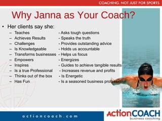 Why Janna as Your Coach? Her clients say she: Teaches   - Asks tough questions Achieves Results   - Speaks the truth Challenges   - Provides outstanding advice Is Knowledgeable   - Holds us accountable Transforms businesses  - Helps us focus Empowers   - Energizes Inspires   - Guides to achieve tangible results Is a true Professional  - Increases revenue and profits Thinks out of the box  - Is Energetic Has Fun   - Is a seasoned business professional 