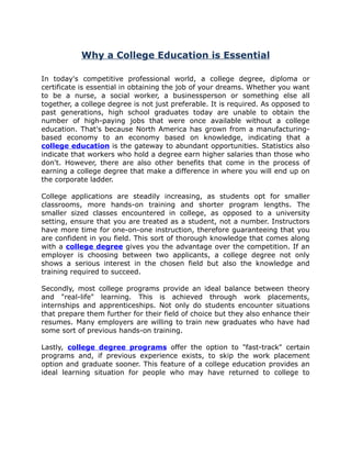Why a College Education is Essential

In today's competitive professional world, a college degree, diploma or
certificate is essential in obtaining the job of your dreams. Whether you want
to be a nurse, a social worker, a businessperson or something else all
together, a college degree is not just preferable. It is required. As opposed to
past generations, high school graduates today are unable to obtain the
number of high-paying jobs that were once available without a college
education. That's because North America has grown from a manufacturing-
based economy to an economy based on knowledge, indicating that a
college education is the gateway to abundant opportunities. Statistics also
indicate that workers who hold a degree earn higher salaries than those who
don't. However, there are also other benefits that come in the process of
earning a college degree that make a difference in where you will end up on
the corporate ladder.

College applications are steadily increasing, as students opt for smaller
classrooms, more hands-on training and shorter program lengths. The
smaller sized classes encountered in college, as opposed to a university
setting, ensure that you are treated as a student, not a number. Instructors
have more time for one-on-one instruction, therefore guaranteeing that you
are confident in you field. This sort of thorough knowledge that comes along
with a college degree gives you the advantage over the competition. If an
employer is choosing between two applicants, a college degree not only
shows a serious interest in the chosen field but also the knowledge and
training required to succeed.

Secondly, most college programs provide an ideal balance between theory
and "real-life" learning. This is achieved through work placements,
internships and apprenticeships. Not only do students encounter situations
that prepare them further for their field of choice but they also enhance their
resumes. Many employers are willing to train new graduates who have had
some sort of previous hands-on training.

Lastly, college degree programs offer the option to "fast-track" certain
programs and, if previous experience exists, to skip the work placement
option and graduate sooner. This feature of a college education provides an
ideal learning situation for people who may have returned to college to
 