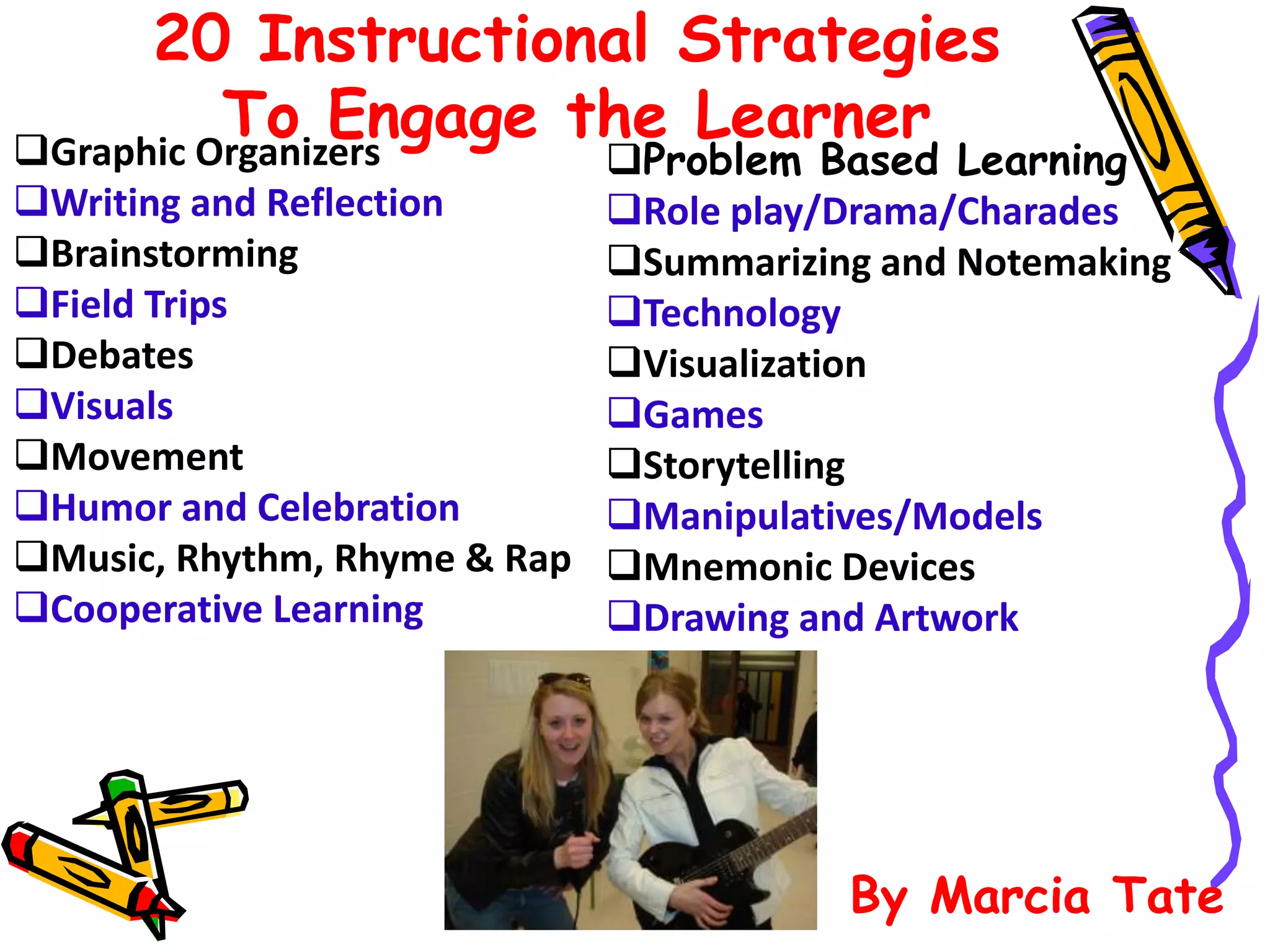 20 Instructional Strategies
To Engage the LearnerGraphic Organizers
Writing and Reflection
Brainstorming
Field Trips
Debates
Visuals
Movement
Humor and Celebration
Music, Rhythm, Rhyme & Rap
Cooperative Learning
Problem Based Learning
Role play/Drama/Charades
Summarizing and Notemaking
Technology
Visualization
Games
Storytelling
Manipulatives/Models
Mnemonic Devices
Drawing and Artwork
By Marcia Tate