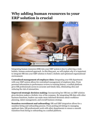 Why adding human resources to your
ERP solution is crucial
Integrating human resources (HR) into your ERP system is key to achieving a truly
holistic, human-centered approach. In this blog post, we will explain why it is important
to integrate HR into your ERP solution to foster a holistic and optimized organizational
environment.
Centralized management of employee data: Integrating your HR department
with your ERP system allows for centralized management of employee data. From
personal information to performance reviews to training history, a unified platform
gives HR professionals access to accurate and timely data, eliminating silos and
reducing the risk of mismatches.
Improved strategic decision making: Incorporating her HR into an ERP solution
gives decision makers a holistic view of the company. By integrating HR data with other
business functions, leaders can make more informed decisions about workforce
planning, talent management, and overall business strategy.
Seamless recruitment and onboarding: HR and ERP integration allows for a
seamless hiring and onboarding process. From posting job listings to managing
applicant data, HR professionals work with other departments to ensure a smooth
transition from hiring to onboarding on a unified platform.
 