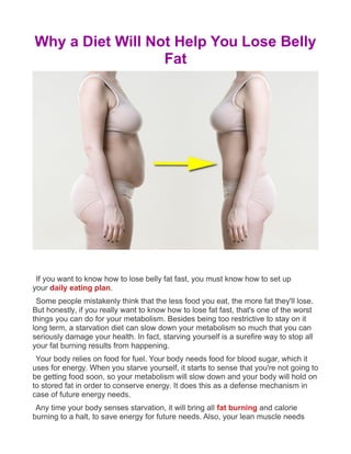 Why a Diet Will Not Help You Lose Belly
Fat
If you want to know how to lose belly fat fast, you must know how to set up
your daily eating plan.
Some people mistakenly think that the less food you eat, the more fat they'll lose.
But honestly, if you really want to know how to lose fat fast, that's one of the worst
things you can do for your metabolism. Besides being too restrictive to stay on it
long term, a starvation diet can slow down your metabolism so much that you can
seriously damage your health. In fact, starving yourself is a surefire way to stop all
your fat burning results from happening.
Your body relies on food for fuel. Your body needs food for blood sugar, which it
uses for energy. When you starve yourself, it starts to sense that you're not going to
be getting food soon, so your metabolism will slow down and your body will hold on
to stored fat in order to conserve energy. It does this as a defense mechanism in
case of future energy needs.
Any time your body senses starvation, it will bring all fat burning and calorie
burning to a halt, to save energy for future needs. Also, your lean muscle needs
 