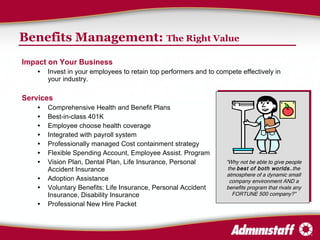 Benefits Management:  The Right Value Impact on Your Business Invest in your employees to retain top performers and to compete effectively in your industry. Services Comprehensive Health and Benefit Plans  Best-in-class 401K Employee choose health coverage Integrated with payroll system Professionally managed Cost containment strategy Flexible Spending Account, Employee Assist. Program Vision Plan, Dental Plan, Life Insurance, Personal  Accident Insurance Adoption Assistance Voluntary Benefits: Life Insurance, Personal Accident  Insurance, Disability Insurance Professional New Hire Packet “ Why not be able to give people the  best of both worlds …the atmosphere of a dynamic small company environment AND a benefits program that rivals any FORTUNE 500 company?” 
