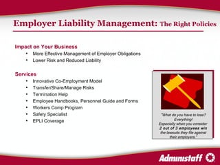 Employer Liability Management:  The Right Policies Impact on Your Business More Effective Management of Employer Obligations Lower Risk and Reduced Liability Services Innovative Co-Employment Model Transfer/Share/Manage Risks Termination Help Employee Handbooks, Personnel Guide and Forms Workers Comp Program Safety Specialist  EPLI Coverage “ What do you have to lose? Everything! Especially when you consider  2 out of 3 employees win  the lawsuits they file against their employers.” 