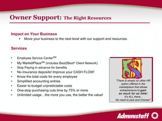 Owner Support:   The Right Resources Impact on Your Business Move your business to the next level with our support and resources. Services Employee Service Center SM My MarketPlace SM   (includes Best2Best ®  Client Network) Stop Paying in advance for benefits No insurance deposits! Improve your CASH FLOW! Know the total costs for every employee Simplified accounting entries Easier to budget unpredictable costs One-stop purchasing cuts time by 75% or more Unlimited usage…the more you use, the better the value! “ There is simply no other HR option offered in the marketplace that allows entrepreneurs to  gain so much for so little ! It’s ALL there… No need to pick and choose!” 