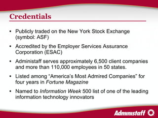 Credentials Publicly traded on the New York Stock Exchange (symbol: ASF) Accredited by the Employer Services Assurance Corporation (ESAC) Administaff serves approximately 6,500 client companies and more than 110,000 employees in 50 states. Listed among “America’s Most Admired Companies” for four years in  Fortune Magazine Named to  Information Week  500 list of one of the leading information technology innovators 