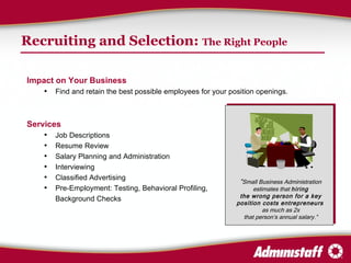 Recruiting and Selection:  The Right People Impact on Your Business Find and retain the best possible employees for your position openings. Services Job Descriptions Resume Review Salary Planning and Administration Interviewing Classified Advertising Pre-Employment: Testing, Behavioral Profiling, Background Checks “ Small Business Administration estimates that  hiring the wrong person for a key position costs entrepreneurs   as much as 2x that person’s annual salary.” 