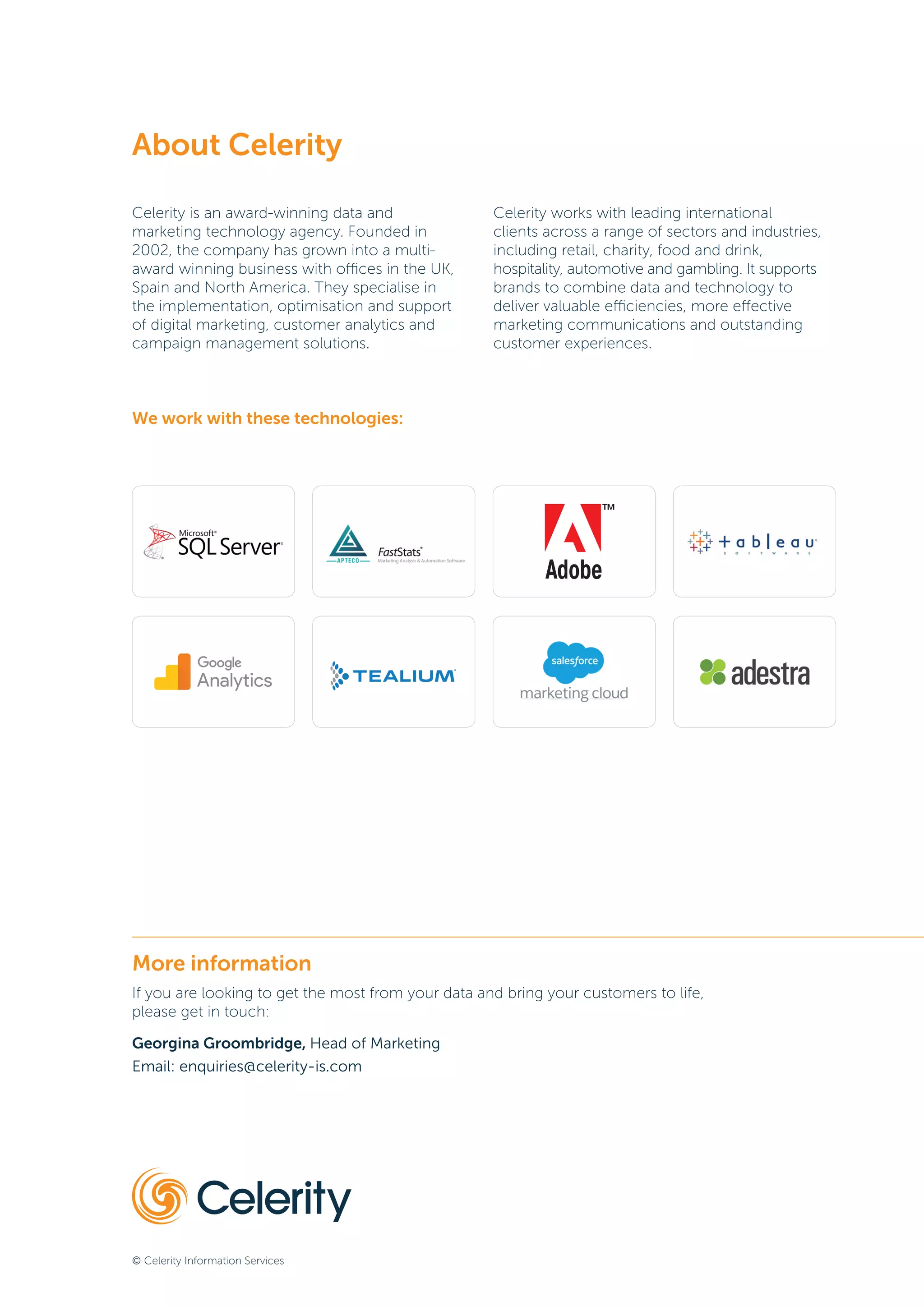 © Celerity Information Services
More information
If you are looking to get the most from your data and bring your customers to life,
please get in touch:
Georgina Groombridge, Head of Marketing
Email: enquiries@celerity-is.com
About Celerity
Celerity is an award-winning data and
marketing technology agency. Founded in
2002, the company has grown into a multi-
award winning business with offices in the UK,
Spain and North America. They specialise in
the implementation, optimisation and support
of digital marketing, customer analytics and
campaign management solutions.
Celerity works with leading international
clients across a range of sectors and industries,
including retail, charity, food and drink,
hospitality, automotive and gambling. It supports
brands to combine data and technology to
deliver valuable efficiencies, more effective
marketing communications and outstanding
customer experiences.
We work with these technologies:
 