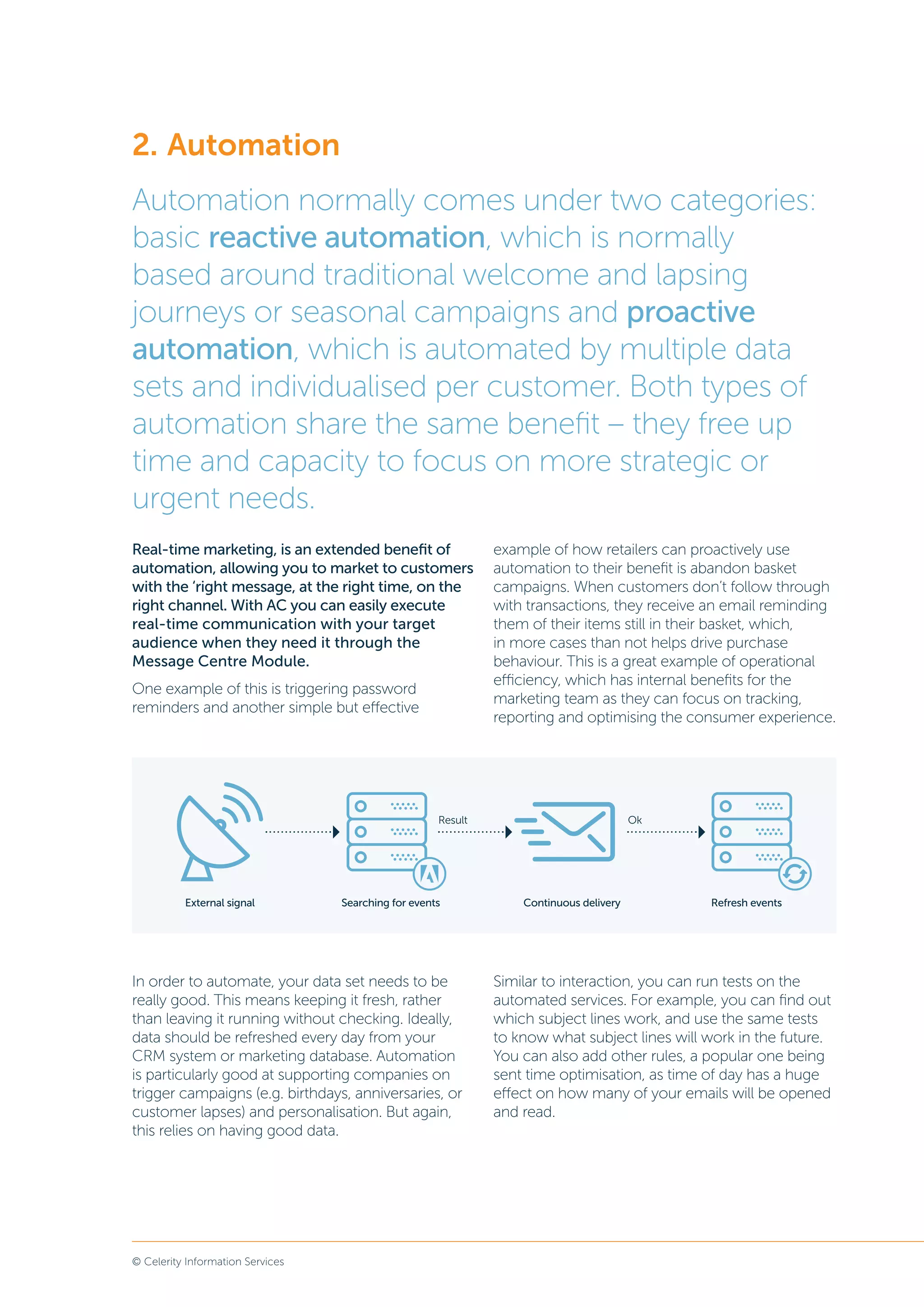 © Celerity Information Services
Real-time marketing, is an extended benefit of
automation, allowing you to market to customers
with the ‘right message, at the right time, on the
right channel. With AC you can easily execute
real-time communication with your target
audience when they need it through the
Message Centre Module.
One example of this is triggering password
reminders and another simple but effective
example of how retailers can proactively use
automation to their benefit is abandon basket
campaigns. When customers don’t follow through
with transactions, they receive an email reminding
them of their items still in their basket, which,
in more cases than not helps drive purchase
behaviour. This is a great example of operational
efficiency, which has internal benefits for the
marketing team as they can focus on tracking,
reporting and optimising the consumer experience.
In order to automate, your data set needs to be
really good. This means keeping it fresh, rather
than leaving it running without checking. Ideally,
data should be refreshed every day from your
CRM system or marketing database. Automation
is particularly good at supporting companies on
trigger campaigns (e.g. birthdays, anniversaries, or
customer lapses) and personalisation. But again,
this relies on having good data.
Similar to interaction, you can run tests on the
automated services. For example, you can find out
which subject lines work, and use the same tests
to know what subject lines will work in the future.
You can also add other rules, a popular one being
sent time optimisation, as time of day has a huge
effect on how many of your emails will be opened
and read.
2.	Automation
Automation normally comes under two categories:
basic reactive automation, which is normally
based around traditional welcome and lapsing
journeys or seasonal campaigns and proactive
automation, which is automated by multiple data
sets and individualised per customer. Both types of
automation share the same benefit – they free up
time and capacity to focus on more strategic or
urgent needs.
Result
External signal Searching for events Continuous delivery Refresh events
Ok
 