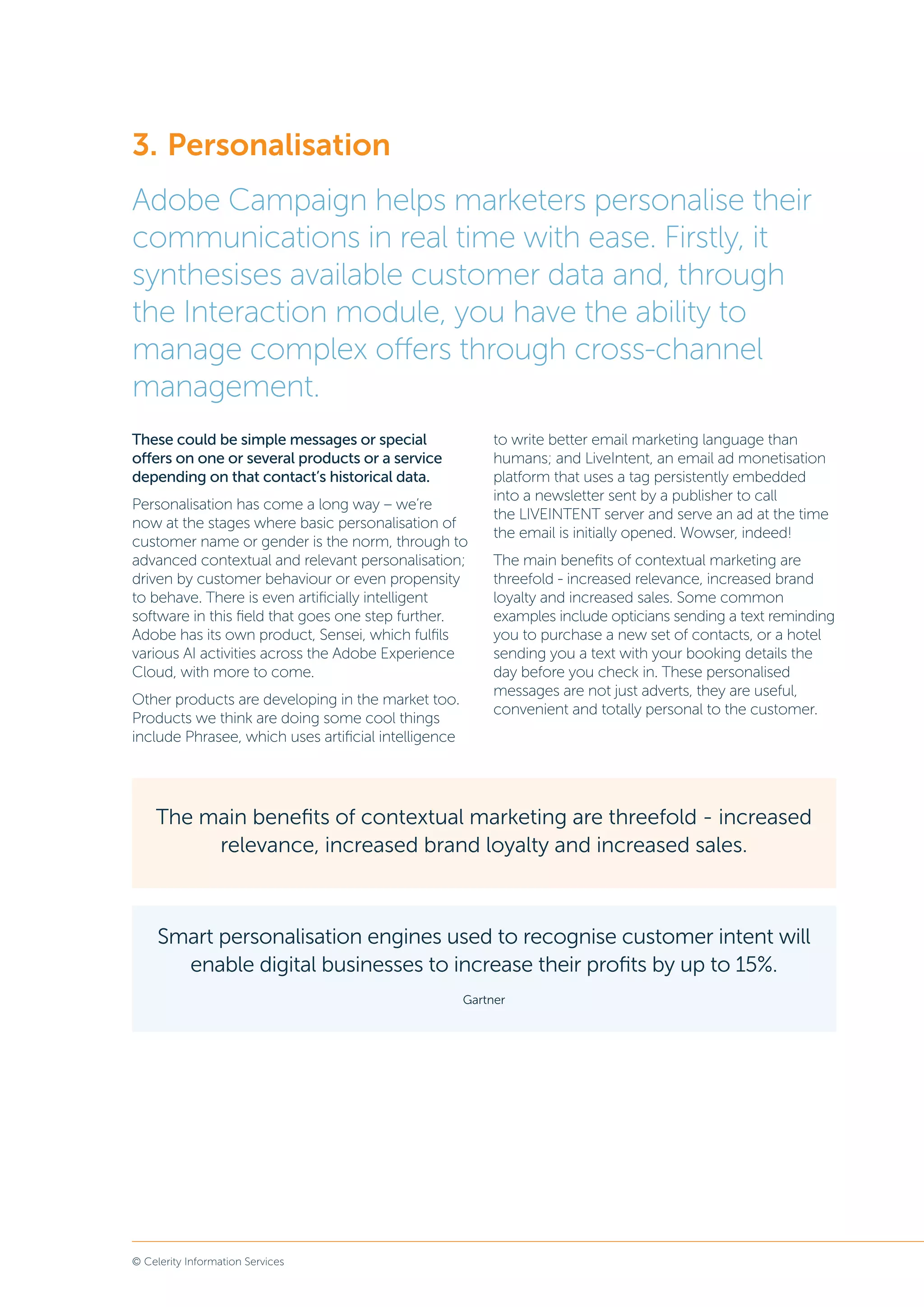 © Celerity Information Services
The main benefits of contextual marketing are threefold - increased
relevance, increased brand loyalty and increased sales.
These could be simple messages or special
offers on one or several products or a service
depending on that contact’s historical data.
Personalisation has come a long way – we’re
now at the stages where basic personalisation of
customer name or gender is the norm, through to
advanced contextual and relevant personalisation;
driven by customer behaviour or even propensity
to behave. There is even artificially intelligent
software in this field that goes one step further.
Adobe has its own product, Sensei, which fulfils
various AI activities across the Adobe Experience
Cloud, with more to come.
Other products are developing in the market too.
Products we think are doing some cool things
include Phrasee, which uses artificial intelligence
to write better email marketing language than
humans; and LiveIntent, an email ad monetisation
platform that uses a tag persistently embedded
into a newsletter sent by a publisher to call
the LIVEINTENT server and serve an ad at the time
the email is initially opened. Wowser, indeed!
The main benefits of contextual marketing are
threefold - increased relevance, increased brand
loyalty and increased sales. Some common
examples include opticians sending a text reminding
you to purchase a new set of contacts, or a hotel
sending you a text with your booking details the
day before you check in. These personalised
messages are not just adverts, they are useful,
convenient and totally personal to the customer.
3.	Personalisation
Adobe Campaign helps marketers personalise their
communications in real time with ease. Firstly, it
synthesises available customer data and, through
the Interaction module, you have the ability to
manage complex offers through cross-channel
management.
Smart personalisation engines used to recognise customer intent will
enable digital businesses to increase their profits by up to 15%.
Gartner
 