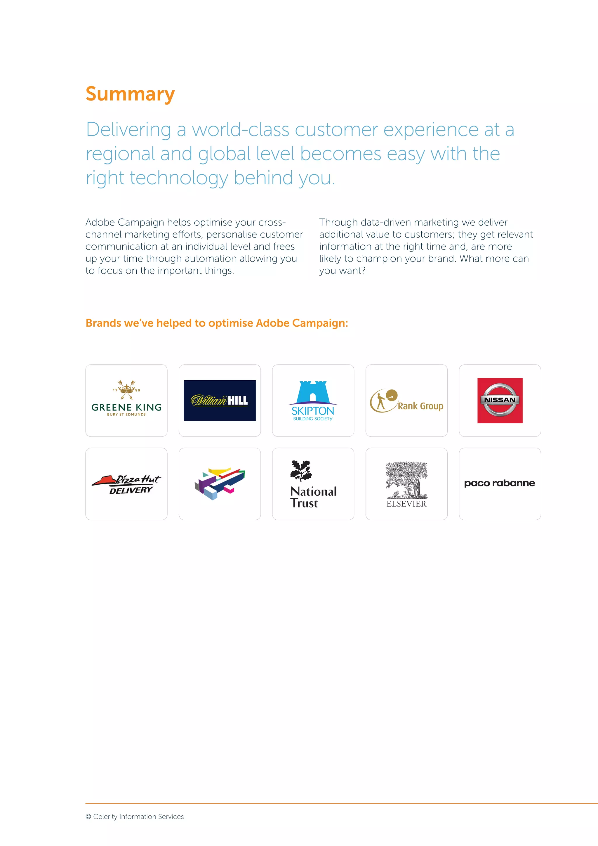 © Celerity Information Services
Summary
Delivering a world-class customer experience at a
regional and global level becomes easy with the
right technology behind you.
Adobe Campaign helps optimise your cross-
channel marketing efforts, personalise customer
communication at an individual level and frees
up your time through automation allowing you
to focus on the important things.
Through data-driven marketing we deliver
additional value to customers; they get relevant
information at the right time and, are more
likely to champion your brand. What more can
you want?
Brands we’ve helped to optimise Adobe Campaign:
 