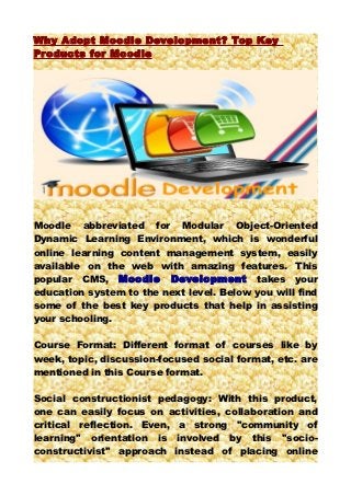 W hy Adopt Moodle Development? Top Key
Products for Moodle




Moodle abbreviated for Modular Object-Oriented
Dynamic Learning Environment, which is wonderful
online learning content management system, easily
available on the web with amazing features. This
popular CMS, Moodle Development takes your
education system to the next level. Below you will find
some of the best key products that help in assisting
your schooling.

Course Format: Different format of courses like by
week, topic, discussion-focused social format, etc. are
mentioned in this Course format.

Social constructionist pedagogy: With this product,
one can easily focus on activities, collaboration and
critical reflection. Even, a strong "community of
learning" orientation is involved by this "socio-
constructivist" approach instead of placing online
 