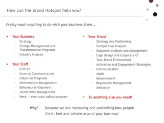 How can the Brand Hotspot help you?  Your Business  Strategy  Change Management and Transformation Programs  Industry Analysis  Your Staff  Culture  Internal Communication  Induction Programs  Performance Management Behavioural Alignment Touch Point Management  Heck -- even your safety program  Your Brand  Strategy and Positioning  Competitive Analysis  Customer Analysis and Management  Logo design and Corporate CI  Your Brand Environment  Activation and Engagement Strategies  Communication  Audit Measurement Reputation Management  And so on  To anything else you need!  Pretty much anything to do with your business from ...  Why?  Because we are measuring and controlling how people think, feel and behave around your business!  