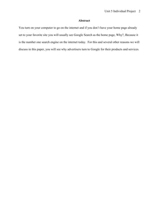 Unit 5 Individual Project   2


                                                 Abstract

You turn on your computer to go on the internet and if you don’t have your home page already

set to your favorite site you will usually see Google Search as the home page, Why?, Because it

is the number one search engine on the internet today. For this and several other reasons we will

discuss in this paper, you will see why advertisers turn to Google for their products and services.
 