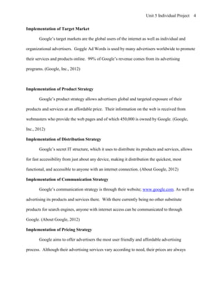 Unit 5 Individual Project     4


Implementation of Target Market

       Google’s target markets are the global users of the internet as well as individual and

organizational advertisers. Goggle Ad Words is used by many advertisers worldwide to promote

their services and products online. 99% of Google’s revenue comes from its advertising

programs. (Google, Inc., 2012)



Implementation of Product Strategy

       Google’s product strategy allows advertisers global and targeted exposure of their

products and services at an affordable price. Their information on the web is received from

webmasters who provide the web pages and of which 450,000 is owned by Google. (Google,

Inc., 2012)

Implementation of Distribution Strategy

       Google’s secret IT structure, which it uses to distribute its products and services, allows

for fast accessibility from just about any device, making it distribution the quickest, most

functional, and accessible to anyone with an internet connection. (About Google, 2012)

Implementation of Communication Strategy

       Google’s communication strategy is through their website; www.google.com. As well as

advertising its products and services there. With there currently being no other substitute

products for search engines, anyone with internet access can be communicated to through

Google. (About Google, 2012)

Implementation of Pricing Strategy

       Google aims to offer advertisers the most user friendly and affordable advertising

process. Although their advertising services vary according to need, their prices are always
 