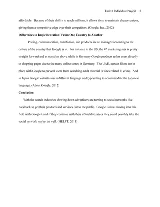 Unit 5 Individual Project      5


affordable. Because of their ability to reach millions, it allows them to maintain cheaper prices,

giving them a competitive edge over their competitors. (Google, Inc., 2012)

Differences in Implementation: From One Country to Another

       Pricing, communication, distribution, and products are all managed according to the

culture of the country that Google is in. For instance in the US, the 4P marketing mix is pretty

straight forward and as stated as above while in Germany Google products refers users directly

to shopping pages due to the many online stores in Germany. The UAE, certain filters are in

place with Google to prevent users from searching adult material or sites related to crime. And

in Japan Google websites use a different language and typesetting to accommodate the Japanese

language. (About Google, 2012)

Conclusion

   With the search industries slowing down advertisers are turning to social networks like

Facebook to get their products and services out to the public. Google is now moving into this

field with Google+ and if they continue with their affordable prices they could possibly take the

social network market as well. (HELFT, 2011)
 
