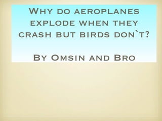 Why do aeroplanes
  explode when they
crash but birds don`t?

  By Omsin and Bro
 
