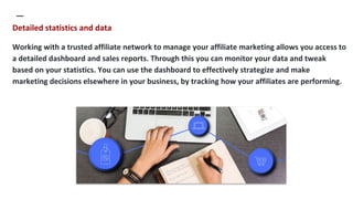 Detailed statistics and data
Working with a trusted affiliate network to manage your affiliate marketing allows you access...
