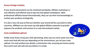 Access foreign markets
If your brand and products can be marketed worldwide, affiliate marketing is a
cost-effective and e...