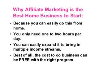 Why Affiliate Marketing is the
 Best Home Business to Start:
• Because you can easily do this from
  home.
• You only need one to two hours per
  day.
• You can easily expand it to bring in
  multiple income streams.
• Best of all, the cost to do business can
  be FREE with the right program.
 