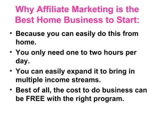 Why Affiliate Marketing is the
 Best Home Business to Start:
• Because you can easily do this from
  home.
• You only need one to two hours per
  day.
• You can easily expand it to bring in
  multiple income streams.
• Best of all, the cost to do business can
  be FREE with the right program.
 