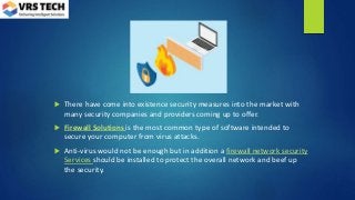  There have come into existence security measures into the market with
many security companies and providers coming up to offer.
 Firewall Solutions is the most common type of software intended to
secure your computer from virus attacks.
 Anti-virus would not be enough but in addition a firewall network security
Services should be installed to protect the overall network and beef up
the security.
 