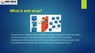 What is anti-virus?
An anti-virus is software that is intelligent enough to prevent, search for, detect
and remove viruses and other malicious software from the computer,
disallowing further spread-out of the virus aiming to harm the computer. Anti-
virus detects and removes the virus which has already gained access.
 