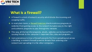 What is a firewall?
 A firewall is a kind of network security which blocks the incoming and
outgoing traffic.
 In most plain terms, a firewall Solutions blocks malicious programs or
websites from gaining access to the network but gives way to the right
and authentic programs to pass through the network.
 This way, all the harmful programs, emails, websites can be barred from
causing threats to the computer’s important files, data and programs.
 Just synonymous to how a firewall prevents fire from spreading out across
a building; a network firewall prevents threats from entering your
network and spreading it to the other computers.
 