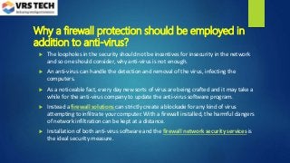 Why a firewall protection should be employed in
addition to anti-virus?
 The loopholes in the security should not be incentives for insecurity in the network
and so one should consider, why anti-virus is not enough.
 An anti-virus can handle the detection and removal of the virus, infecting the
computers.
 As a noticeable fact, every day new sorts of virus are being crafted and it may take a
while for the anti-virus company to update the anti-virus software program.
 Instead a firewall solutions can strictly create a blockade for any kind of virus
attempting to infiltrate your computer. With a firewall installed, the harmful dangers
of network infiltration can be kept at a distance.
 Installation of both anti-virus software and the firewall network security services is
the ideal security measure.
 