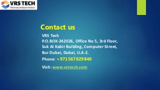 Contact us
VRS Tech
P.O.BOX-242026, Office No 5, 3rd Floor,
Suk Al Kabir Building, Computer Street,
Bur Dubai, Dubai, U.A.E.
Phone: +971567029840
Visit: www.vrstech.com
 