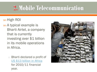  High   ROI
 A typical example is
  Bharti Airtel, a company
  that is currently
  investing over $1 billion
  in its mobile operations
  in Africa.

   o Bharti declared a profit of
     US $13 billion in Africa
     for 2010/11 financial
     year.
 