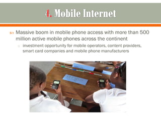    Massive boom in mobile phone access with more than 500
    million active mobile phones across the continent
    o investment opportunity for mobile operators, content providers,
      smart card companies and mobile phone manufacturers
 