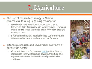    The use of mobile technology in African
    commercial farming is gaining momentum
    o used by farmers in various African countries to
      determine daily farm prices in local markets, , process
      orders and to issue warnings of an imminent drought
      or severe rain..
    o e-Agriculture has fast revolutionized communication
      between subsistence and commercial farmers

   extensive research and investment in Africa’s e-
    Agriculture sector
    o Africa will host the 3rd annual IAALD Africa Chapter
       conference that will focus on how e-Agriculture can
       improve livelihoods and food security across the
       continent.
 