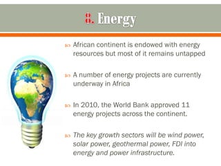    African continent is endowed with energy
    resources but most of it remains untapped

   A number of energy projects are currently
    underway in Africa

   In 2010, the World Bank approved 11
    energy projects across the continent.

   The key growth sectors will be wind power,
    solar power, geothermal power, FDI into
    energy and power infrastructure.
 