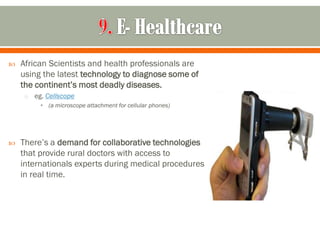   African Scientists and health professionals are
    using the latest technology to diagnose some of
    the continent’s most deadly diseases.
     o   eg. Cellscope
          • (a microscope attachment for cellular phones)




   There’s a demand for collaborative technologies
    that provide rural doctors with access to
    internationals experts during medical procedures
    in real time.
 
