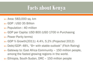    Area: 583,000 sq. km
   GDP : USD 35 Billion
   Population : 40 million
   GDP per Capita: USD 800 (USD 1700 in Purchasing
   Power Parity terms)
   GDP % Growth(2011): 4.4%, 5.2% (Projected 2012)
   Debt/GDP: 48%, “B+ with stable outlook” (Fitch Rating)
   Gateway to: East Africa Community – 150 million people,
    among the fasted growing regions in the world.
   Ethiopia, South Sudan, DRC – 150 million people
 