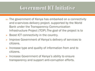 Government ICT Initiative
   The government of Kenya has embarked on a connectivity
    and e-services delivery project. supported by the World
    Bank under the Transparency Communication
    Infrastructure Project (TCIP).The goal of the project is to
   Boost ICT connectivity in the country.
   Improve Government of Kenya’s delivery of services to
    citizens.
   Increase type and quality of information from and to
    citizens.
   Increase Government of Kenya’s ability to ensure
    transparency and support anti-corruption efforts.
 