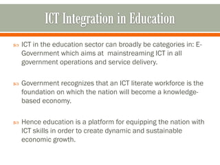    ICT in the education sector can broadly be categories in: E-
    Government which aims at mainstreaming ICT in all
    government operations and service delivery.

   Government recognizes that an ICT literate workforce is the
    foundation on which the nation will become a knowledge-
    based economy.

   Hence education is a platform for equipping the nation with
    ICT skills in order to create dynamic and sustainable
    economic growth.
 