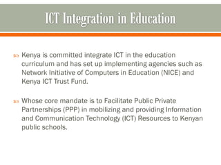    Kenya is committed integrate ICT in the education
    curriculum and has set up implementing agencies such as
    Network Initiative of Computers in Education (NICE) and
    Kenya ICT Trust Fund.

   Whose core mandate is to Facilitate Public Private
    Partnerships (PPP) in mobilizing and providing Information
    and Communication Technology (ICT) Resources to Kenyan
    public schools.
 