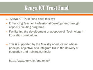     Kenya ICT Trust Fund does this by ;
   Enhancing Teacher Professional Development through
    capacity building programs.
   Facilitating the development or adoption of Technology in
    Education curriculum.

   This is supported by the Ministry of education whose
    principal objective is to integrate ICT in the delivery of
    education and training curricula.

    http://www.kenyaictfund.or.ke/
 